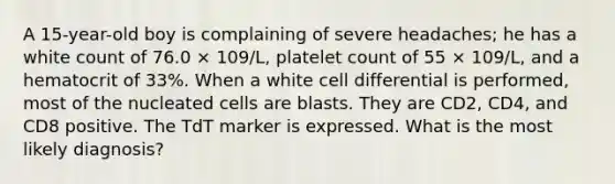 A 15-year-old boy is complaining of severe headaches; he has a white count of 76.0 × 109/L, platelet count of 55 × 109/L, and a hematocrit of 33%. When a white cell differential is performed, most of the nucleated cells are blasts. They are CD2, CD4, and CD8 positive. The TdT marker is expressed. What is the most likely diagnosis?