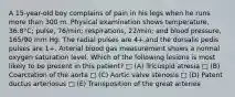 A 15-year-old boy complains of pain in his legs when he runs more than 300 m. Physical examination shows temperature, 36.8°C; pulse, 76/min; respirations, 22/min; and blood pressure, 165/90 mm Hg. The radial pulses are 4+,and the dorsalis pedis pulses are 1+. Arterial blood gas measurement shows a normal oxygen saturation level. Which of the following lesions is most likely to be present in this patient? □ (A) Tricuspid atresia □ (B) Coarctation of the aorta □ (C) Aortic valve stenosis □ (D) Patent ductus arteriosus □ (E) Transposition of the great arteries