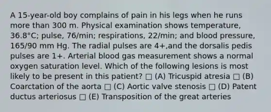 A 15-year-old boy complains of pain in his legs when he runs more than 300 m. Physical examination shows temperature, 36.8°C; pulse, 76/min; respirations, 22/min; and blood pressure, 165/90 mm Hg. The radial pulses are 4+,and the dorsalis pedis pulses are 1+. Arterial blood gas measurement shows a normal oxygen saturation level. Which of the following lesions is most likely to be present in this patient? □ (A) Tricuspid atresia □ (B) Coarctation of the aorta □ (C) Aortic valve stenosis □ (D) Patent ductus arteriosus □ (E) Transposition of the great arteries