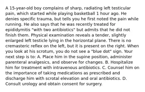 A 15-year-old boy complains of sharp, radiating left testicular pain, which started while playing basketball 1 hour ago. He denies specific trauma, but tells you he first noted the pain while running. He also says that he was recently treated for epididymitis "with two antibiotics" but admits that he did not finish them. Physical examination reveals a tender, slightly enlarged left testicle lying in the horizontal plane. There is no cremasteric reflex on the left, but it is present on the right. When you look at his scrotum, you do not see a "blue dot" sign. Your next step is to: A. Place him in the supine position, administer parenteral analgesics, and observe for changes. B. Hospitalize him for treatment with intravenous antibiotics. C. Counsel him on the importance of taking medications as prescribed and discharge him with scrotal elevation and oral antibiotics. D. Consult urology and obtain consent for surgery.