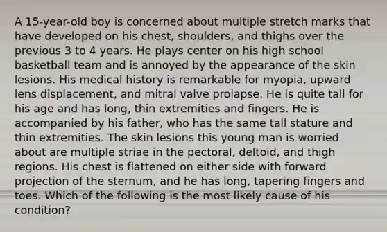 A 15-year-old boy is concerned about multiple stretch marks that have developed on his chest, shoulders, and thighs over the previous 3 to 4 years. He plays center on his high school basketball team and is annoyed by the appearance of the skin lesions. His medical history is remarkable for myopia, upward lens displacement, and mitral valve prolapse. He is quite tall for his age and has long, thin extremities and fingers. He is accompanied by his father, who has the same tall stature and thin extremities. The skin lesions this young man is worried about are multiple striae in the pectoral, deltoid, and thigh regions. His chest is flattened on either side with forward projection of the sternum, and he has long, tapering fingers and toes. Which of the following is the most likely cause of his condition?