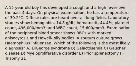 A 15-year-old boy has developed a cough and a high fever over the past 4 days. On physical examination, he has a temperature of 39.2°C. Diffuse rales are heard over all lung fields. Laboratory studies show hemoglobin, 14.8 g/dL; hematocrit, 44.4%; platelet count, 496,000/mm3; and WBC count, 15,600/mm3. Examination of the peripheral blood smear shows RBCs with marked anisocytosis and Howell-Jolly bodies. A sputum culture grows Haemophilus influenzae. Which of the following is the most likely diagnosis? A) DiGeorge syndrome B) Galactosemia C) Gaucher disease D) Myeloproliferative disorder E) Prior splenectomy F) Trisomy 21