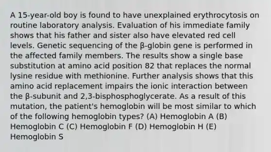 A 15-year-old boy is found to have unexplained erythrocytosis on routine laboratory analysis. Evaluation of his immediate family shows that his father and sister also have elevated red cell levels. Genetic sequencing of the β-globin gene is performed in the affected family members. The results show a single base substitution at amino acid position 82 that replaces the normal lysine residue with methionine. Further analysis shows that this amino acid replacement impairs the ionic interaction between the β-subunit and 2,3-bisphosphoglycerate. As a result of this mutation, the patient's hemoglobin will be most similar to which of the following hemoglobin types? (A) Hemoglobin A (B) Hemoglobin C (C) Hemoglobin F (D) Hemoglobin H (E) Hemoglobin S