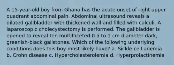 A 15-year-old boy from Ghana has the acute onset of right upper quadrant abdominal pain. Abdominal ultrasound reveals a dilated gallbladder with thickened wall and filled with calculi. A laparoscopic cholecystectomy is performed. The gallbladder is opened to reveal ten multifaceted 0.5 to 1 cm diameter dark, greenish-black gallstones. Which of the following underlying conditions does this boy most likely have? a. Sickle cell anemia b. Crohn disease c. Hypercholesterolemia d. Hyperprolactinemia