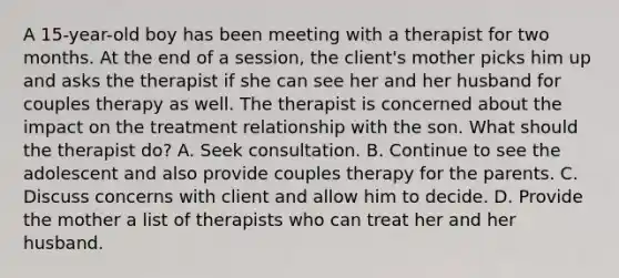 A 15-year-old boy has been meeting with a therapist for two months. At the end of a session, the client's mother picks him up and asks the therapist if she can see her and her husband for couples therapy as well. The therapist is concerned about the impact on the treatment relationship with the son. What should the therapist do? A. Seek consultation. B. Continue to see the adolescent and also provide couples therapy for the parents. C. Discuss concerns with client and allow him to decide. D. Provide the mother a list of therapists who can treat her and her husband.