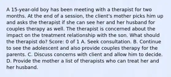 A 15-year-old boy has been meeting with a therapist for two months. At the end of a session, the client's mother picks him up and asks the therapist if she can see her and her husband for couples therapy as well. The therapist is concerned about the impact on the treatment relationship with the son. What should the therapist do? Score: 0 of 1 A. Seek consultation. B. Continue to see the adolescent and also provide couples therapy for the parents. C. Discuss concerns with client and allow him to decide. D. Provide the mother a list of therapists who can treat her and her husband.