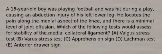 A 15-year-old boy was playing football and was hit during a play, causing an abduction injury of his left lower leg. He locates the pain along the medial aspect of the knee, and there is a minimal level of joint effusion. Which of the following tests would assess for stability of the medial collateral ligament? (A) Valgus stress test (B) Varus stress test (C) Apprehension sign (D) Lachman test (E) Anterior drawer sign