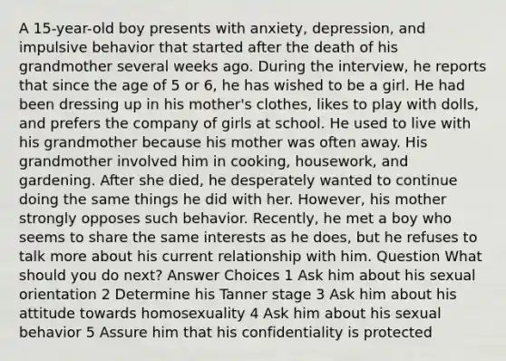 A 15-year-old boy presents with anxiety, depression, and impulsive behavior that started after the death of his grandmother several weeks ago. During the interview, he reports that since the age of 5 or 6, he has wished to be a girl. He had been dressing up in his mother's clothes, likes to play with dolls, and prefers the company of girls at school. He used to live with his grandmother because his mother was often away. His grandmother involved him in cooking, housework, and gardening. After she died, he desperately wanted to continue doing the same things he did with her. However, his mother strongly opposes such behavior. Recently, he met a boy who seems to share the same interests as he does, but he refuses to talk more about his current relationship with him. Question What should you do next? Answer Choices 1 Ask him about his sexual orientation 2 Determine his Tanner stage 3 Ask him about his attitude towards homosexuality 4 Ask him about his sexual behavior 5 Assure him that his confidentiality is protected