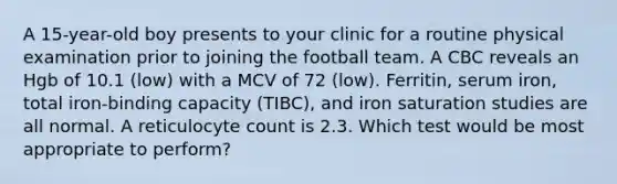 A 15-year-old boy presents to your clinic for a routine physical examination prior to joining the football team. A CBC reveals an Hgb of 10.1 (low) with a MCV of 72 (low). Ferritin, serum iron, total iron-binding capacity (TIBC), and iron saturation studies are all normal. A reticulocyte count is 2.3. Which test would be most appropriate to perform?