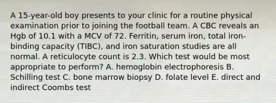 A 15-year-old boy presents to your clinic for a routine physical examination prior to joining the football team. A CBC reveals an Hgb of 10.1 with a MCV of 72. Ferritin, serum iron, total iron-binding capacity (TIBC), and iron saturation studies are all normal. A reticulocyte count is 2.3. Which test would be most appropriate to perform? A. hemoglobin electrophoresis B. Schilling test C. bone marrow biopsy D. folate level E. direct and indirect Coombs test