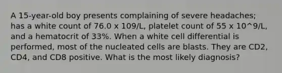 A 15-year-old boy presents complaining of severe headaches; has a white count of 76.0 x 109/L, platelet count of 55 x 10^9/L, and a hematocrit of 33%. When a white cell differential is performed, most of the nucleated cells are blasts. They are CD2, CD4, and CD8 positive. What is the most likely diagnosis?