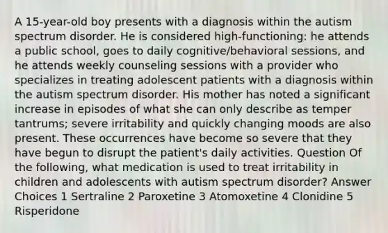 A 15-year-old boy presents with a diagnosis within the autism spectrum disorder. He is considered high-functioning: he attends a public school, goes to daily cognitive/behavioral sessions, and he attends weekly counseling sessions with a provider who specializes in treating adolescent patients with a diagnosis within the autism spectrum disorder. His mother has noted a significant increase in episodes of what she can only describe as temper tantrums; severe irritability and quickly changing moods are also present. These occurrences have become so severe that they have begun to disrupt the patient's daily activities. Question Of the following, what medication is used to treat irritability in children and adolescents with autism spectrum disorder? Answer Choices 1 Sertraline 2 Paroxetine 3 Atomoxetine 4 Clonidine 5 Risperidone