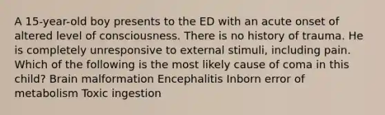 A 15-year-old boy presents to the ED with an acute onset of altered level of consciousness. There is no history of trauma. He is completely unresponsive to external stimuli, including pain. Which of the following is the most likely cause of coma in this child? Brain malformation Encephalitis Inborn error of metabolism Toxic ingestion