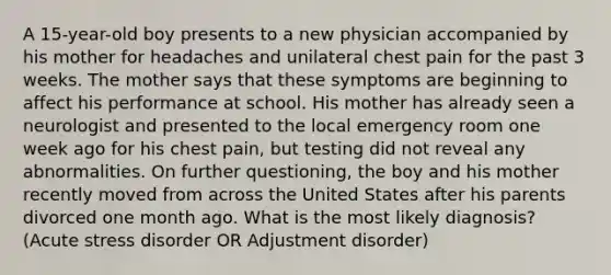 A 15-year-old boy presents to a new physician accompanied by his mother for headaches and unilateral chest pain for the past 3 weeks. The mother says that these symptoms are beginning to affect his performance at school. His mother has already seen a neurologist and presented to the local emergency room one week ago for his chest pain, but testing did not reveal any abnormalities. On further questioning, the boy and his mother recently moved from across the United States after his parents divorced one month ago. What is the most likely diagnosis? (Acute stress disorder OR Adjustment disorder)