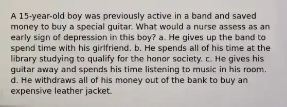 A 15-year-old boy was previously active in a band and saved money to buy a special guitar. What would a nurse assess as an early sign of depression in this boy? a. He gives up the band to spend time with his girlfriend. b. He spends all of his time at the library studying to qualify for the honor society. c. He gives his guitar away and spends his time listening to music in his room. d. He withdraws all of his money out of the bank to buy an expensive leather jacket.