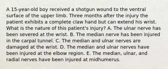 A 15-year-old boy received a shotgun wound to the ventral surface of the upper limb. Three months after the injury the patient exhibits a complete claw hand but can extend his wrist. What is the nature of this patient's injury? A. The ulnar nerve has been severed at the wrist. B. The median nerve has been injured in the carpal tunnel. C. The median and ulnar nerves are damaged at the wrist. D. The median and ulnar nerves have been injured at the elbow region. E. The median, ulnar, and radial nerves have been injured at midhumerus.