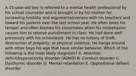 A 15-year-old boy is referred to a mental health professional by his school counselor and is brought in by his mother for increasing hostility and argumentativeness with his teachers and toward his parents over the last school year. He often loses his temper and often blames his classmates when his misbehavior causes him to receive punishment in class. He had done well previously with his schoolwork. He has no history of theft, destruction of property, or physical violence. He hangs around with other boys his age that have similar behavior. Which of the following is the most likely diagnosis? A. Attention deficit/hyperactivity disorder (ADHD) B. Conduct disorder C. Dysthymic disorder D. Mental retardation E. Oppositional defiant disorder