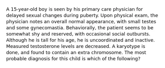 A 15-year-old boy is seen by his primary care physician for delayed sexual changes during puberty. Upon physical exam, the physician notes an overall normal appearance, with small testes and some gynecomastia. Behaviorally, the patient seems to be somewhat shy and reserved, with occasional social outbursts. Although he is tall for his age, he is uncoordinated and inactive. Measured testosterone levels are decreased. A karyotype is done, and found to contain an extra chromosome. The most probable diagnosis for this child is which of the following?