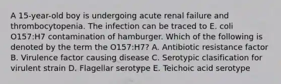 A 15-year-old boy is undergoing acute renal failure and thrombocytopenia. The infection can be traced to E. coli O157:H7 contamination of hamburger. Which of the following is denoted by the term the O157:H7? A. Antibiotic resistance factor B. Virulence factor causing disease C. Serotypic clasification for virulent strain D. Flagellar serotype E. Teichoic acid serotype