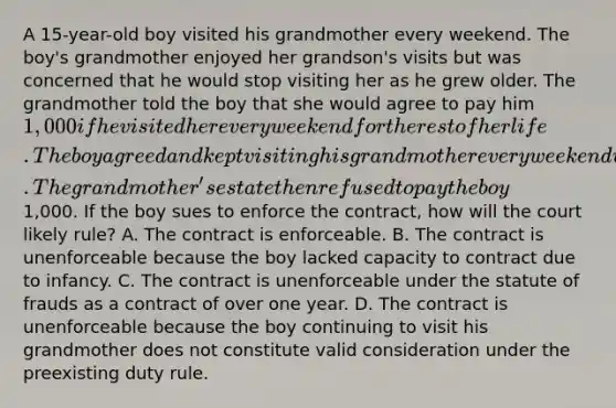 A 15-year-old boy visited his grandmother every weekend. The boy's grandmother enjoyed her grandson's visits but was concerned that he would stop visiting her as he grew older. The grandmother told the boy that she would agree to pay him 1,000 if he visited her every weekend for the rest of her life. The boy agreed and kept visiting his grandmother every weekend until she died four years later when the boy was nineteen. The grandmother's estate then refused to pay the boy1,000. If the boy sues to enforce the contract, how will the court likely rule? A. The contract is enforceable. B. The contract is unenforceable because the boy lacked capacity to contract due to infancy. C. The contract is unenforceable under the statute of frauds as a contract of over one year. D. The contract is unenforceable because the boy continuing to visit his grandmother does not constitute valid consideration under the preexisting duty rule.