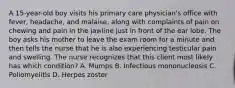 A 15-year-old boy visits his primary care physician's office with fever, headache, and malaise, along with complaints of pain on chewing and pain in the jawline just in front of the ear lobe. The boy asks his mother to leave the exam room for a minute and then tells the nurse that he is also experiencing testicular pain and swelling. The nurse recognizes that this client most likely has which condition? A. Mumps B. Infectious mononucleosis C. Poliomyelitis D. Herpes zoster