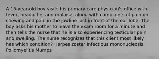 A 15-year-old boy visits his primary care physician's office with fever, headache, and malaise, along with complaints of pain on chewing and pain in the jawline just in front of the ear lobe. The boy asks his mother to leave the exam room for a minute and then tells the nurse that he is also experiencing testicular pain and swelling. The nurse recognizes that this client most likely has which condition? Herpes zoster Infectious mononucleosis Poliomyelitis Mumps