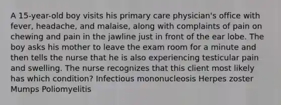 A 15-year-old boy visits his primary care physician's office with fever, headache, and malaise, along with complaints of pain on chewing and pain in the jawline just in front of the ear lobe. The boy asks his mother to leave the exam room for a minute and then tells the nurse that he is also experiencing testicular pain and swelling. The nurse recognizes that this client most likely has which condition? Infectious mononucleosis Herpes zoster Mumps Poliomyelitis