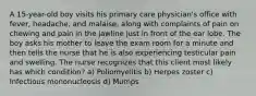 A 15-year-old boy visits his primary care physician's office with fever, headache, and malaise, along with complaints of pain on chewing and pain in the jawline just in front of the ear lobe. The boy asks his mother to leave the exam room for a minute and then tells the nurse that he is also experiencing testicular pain and swelling. The nurse recognizes that this client most likely has which condition? a) Poliomyelitis b) Herpes zoster c) Infectious mononucleosis d) Mumps