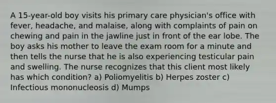 A 15-year-old boy visits his primary care physician's office with fever, headache, and malaise, along with complaints of pain on chewing and pain in the jawline just in front of the ear lobe. The boy asks his mother to leave the exam room for a minute and then tells the nurse that he is also experiencing testicular pain and swelling. The nurse recognizes that this client most likely has which condition? a) Poliomyelitis b) Herpes zoster c) Infectious mononucleosis d) Mumps