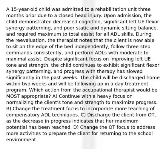 A 15-year-old child was admitted to a rehabilitation unit three months prior due to a closed head injury. Upon admission, the child demonstrated decreased cognition, significant left UE flexor synergy patterning, and poor static and dynamic sitting balance, and required maximum to total assist for all ADL skills. During the reevaluation, the therapist notes that the client is now able to sit on the edge of the bed independently, follow three-step commands consistently, and perform ADLs with moderate to maximal assist. Despite significant focus on improving left UE tone and strength, the child continues to exhibit significant flexor synergy patterning, and progress with therapy has slowed significantly in the past weeks. The child will be discharged home within two weeks and will be following up in a day treatment program. Which action from the occupational therapist would be MOST appropriate? A) Continue with a heavy focus on normalizing the client's tone and strength to maximize progress. B) Change the treatment focus to incorporate more teaching of compensatory ADL techniques. C) Discharge the client from OT, as the decrease in progress indicates that her maximum potential has been reached. D) Change the OT focus to address more activities to prepare the client for returning to the school environment.