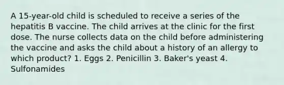 A 15-year-old child is scheduled to receive a series of the hepatitis B vaccine. The child arrives at the clinic for the first dose. The nurse collects data on the child before administering the vaccine and asks the child about a history of an allergy to which product? 1. Eggs 2. Penicillin 3. Baker's yeast 4. Sulfonamides