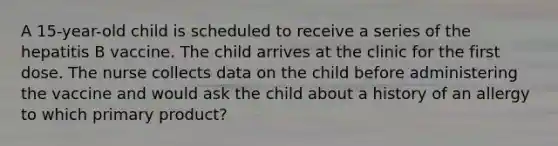 A 15-year-old child is scheduled to receive a series of the hepatitis B vaccine. The child arrives at the clinic for the first dose. The nurse collects data on the child before administering the vaccine and would ask the child about a history of an allergy to which primary product?