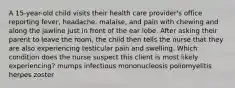 A 15-year-old child visits their health care provider's office reporting fever, headache, malaise, and pain with chewing and along the jawline just in front of the ear lobe. After asking their parent to leave the room, the child then tells the nurse that they are also experiencing testicular pain and swelling. Which condition does the nurse suspect this client is most likely experiencing? mumps infectious mononucleosis poliomyelitis herpes zoster