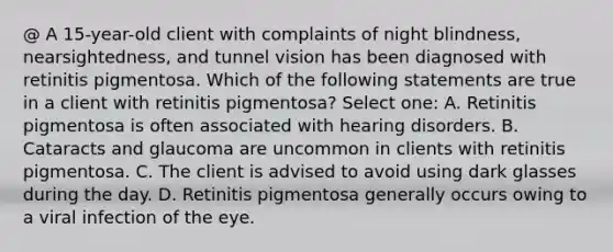 @ A 15-year-old client with complaints of night blindness, nearsightedness, and tunnel vision has been diagnosed with retinitis pigmentosa. Which of the following statements are true in a client with retinitis pigmentosa? Select one: A. Retinitis pigmentosa is often associated with hearing disorders. B. Cataracts and glaucoma are uncommon in clients with retinitis pigmentosa. C. The client is advised to avoid using dark glasses during the day. D. Retinitis pigmentosa generally occurs owing to a viral infection of the eye.