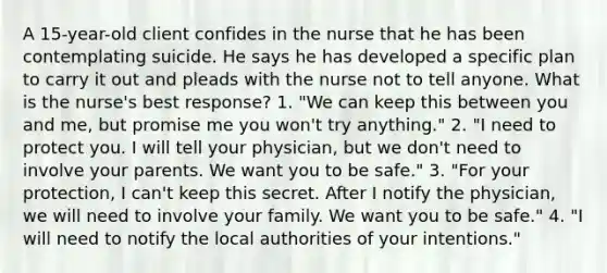 A 15-year-old client confides in the nurse that he has been contemplating suicide. He says he has developed a specific plan to carry it out and pleads with the nurse not to tell anyone. What is the nurse's best response? 1. "We can keep this between you and me, but promise me you won't try anything." 2. "I need to protect you. I will tell your physician, but we don't need to involve your parents. We want you to be safe." 3. "For your protection, I can't keep this secret. After I notify the physician, we will need to involve your family. We want you to be safe." 4. "I will need to notify the local authorities of your intentions."