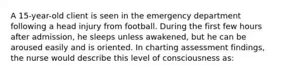 A 15-year-old client is seen in the emergency department following a head injury from football. During the first few hours after admission, he sleeps unless awakened, but he can be aroused easily and is oriented. In charting assessment findings, the nurse would describe this level of consciousness as: