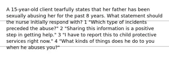 A 15-year-old client tearfully states that her father has been sexually abusing her for the past 8 years. What statement should the nurse initially respond with? 1 "Which type of incidents preceded the abuse?" 2 "Sharing this information is a positive step in getting help." 3 "I have to report this to child protective services right now." 4 "What kinds of things does he do to you when he abuses you?"