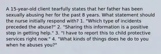 A 15-year-old client tearfully states that her father has been sexually abusing her for the past 8 years. What statement should the nurse initially respond with? 1. "Which type of incidents preceded the abuse?" 2. "Sharing this information is a positive step in getting help." 3. "I have to report this to child protective services right now." 4. "What kinds of things does he do to you when he abuses you?"