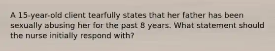 A 15-year-old client tearfully states that her father has been sexually abusing her for the past 8 years. What statement should the nurse initially respond with?