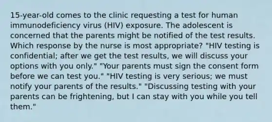 15-year-old comes to the clinic requesting a test for human immunodeficiency virus (HIV) exposure. The adolescent is concerned that the parents might be notified of the test results. Which response by the nurse is most appropriate? "HIV testing is confidential; after we get the test results, we will discuss your options with you only." "Your parents must sign the consent form before we can test you." "HIV testing is very serious; we must notify your parents of the results." "Discussing testing with your parents can be frightening, but I can stay with you while you tell them."