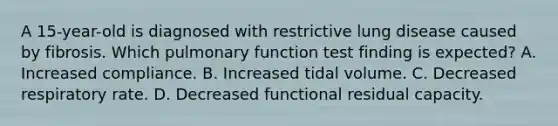 A 15-year-old is diagnosed with restrictive lung disease caused by fibrosis. Which pulmonary function test finding is expected? A. Increased compliance. B. Increased tidal volume. C. Decreased respiratory rate. D. Decreased functional residual capacity.