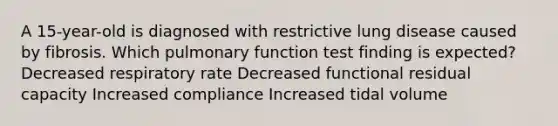 A 15-year-old is diagnosed with restrictive lung disease caused by fibrosis. Which pulmonary function test finding is expected? Decreased respiratory rate Decreased functional residual capacity Increased compliance Increased tidal volume