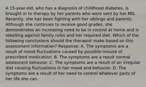 A 15-year-old, who has a diagnosis of childhood diabetes, is brought in to therapy by her parents who were sent by her MD. Recently, she has been fighting with her siblings and parents. Although she continues to receive good grades, she demonstrates an increasing need to be in control at home and is rebelling against family rules and her required diet. Which of the following conclusions should the therapist make based on this assessment information? Response: A. The symptoms are a result of mood fluctuations caused by possible misuse of prescribed medication. B. The symptoms are a result normal adolescent behavior. C. The symptoms are a result of an irregular diet causing fluctuations in her mood and behavior. D. The symptoms are a result of her need to control whatever parts of her life she can.