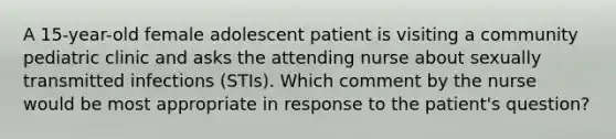 A 15-year-old female adolescent patient is visiting a community pediatric clinic and asks the attending nurse about sexually transmitted infections (STIs). Which comment by the nurse would be most appropriate in response to the patient's question?