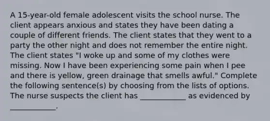 A 15-year-old female adolescent visits the school nurse. The client appears anxious and states they have been dating a couple of different friends. The client states that they went to a party the other night and does not remember the entire night. The client states "I woke up and some of my clothes were missing. Now I have been experiencing some pain when I pee and there is yellow, green drainage that smells awful." Complete the following sentence(s) by choosing from the lists of options. The nurse suspects the client has ____________ as evidenced by ____________.