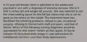 A 15-year-old female client is admitted to the adolescent psychiatric unit with a diagnosis of anorexia nervosa. She is 5 feet 5 inches tall and weighs 82 pounds. She was selected to join the cheerleading squad for the fall but states that she is not as good as the others on the squad. The treatment team has identified the following problems: refusal to eat, occasional purging, refusing to interact with staff and peers, and fear of failure. Which of the following nursing diagnoses would be appropriate for this client? (Select all that apply.) A) Social isolation B) Disturbed body image C) Low self-esteem D) Imbalanced nutrition: Less than body requirements