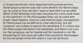 A 15-year-old female client diagnosed with juvenile primary fibromyalgia syndrome asks the nurse whether the fibromyalgia can be cured so that she won't have to deal with it as an adult. Which of the following is the best response the nurse could make to this question? A) The fibromyalgia likely can be cured with proper sleep hygiene, exercise, and pharmacologic management B) Fibromyalgia can be difficult to treat effectively, but the symptoms are unlikely to persist into adulthood C) It is likely that the fibromyalgia will persist into adulthood, and there is no cure, but the symptoms can be treated and the condition in not life-threatening D) The client will suffer from persistent fibromyalgia for the remainder of her life unless a cure can be found.