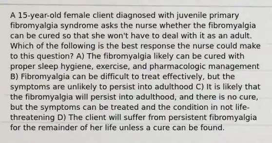 A 15-year-old female client diagnosed with juvenile primary fibromyalgia syndrome asks the nurse whether the fibromyalgia can be cured so that she won't have to deal with it as an adult. Which of the following is the best response the nurse could make to this question? A) The fibromyalgia likely can be cured with proper sleep hygiene, exercise, and pharmacologic management B) Fibromyalgia can be difficult to treat effectively, but the symptoms are unlikely to persist into adulthood C) It is likely that the fibromyalgia will persist into adulthood, and there is no cure, but the symptoms can be treated and the condition in not life-threatening D) The client will suffer from persistent fibromyalgia for the remainder of her life unless a cure can be found.