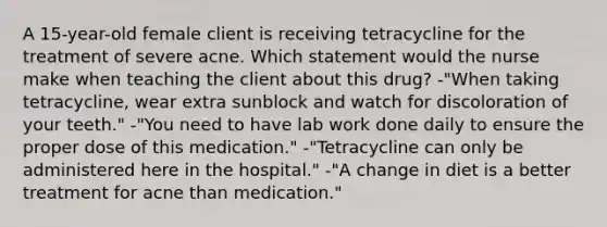 A 15-year-old female client is receiving tetracycline for the treatment of severe acne. Which statement would the nurse make when teaching the client about this drug? -"When taking tetracycline, wear extra sunblock and watch for discoloration of your teeth." -"You need to have lab work done daily to ensure the proper dose of this medication." -"Tetracycline can only be administered here in the hospital." -"A change in diet is a better treatment for acne than medication."