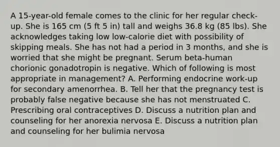 A 15-year-old female comes to the clinic for her regular check-up. She is 165 cm (5 ft 5 in) tall and weighs 36.8 kg (85 lbs). She acknowledges taking low low-calorie diet with possibility of skipping meals. She has not had a period in 3 months, and she is worried that she might be pregnant. Serum beta-human chorionic gonadotropin is negative. Which of following is most appropriate in management? A. Performing endocrine work-up for secondary amenorrhea. B. Tell her that the pregnancy test is probably false negative because she has not menstruated C. Prescribing oral contraceptives D. Discuss a nutrition plan and counseling for her anorexia nervosa E. Discuss a nutrition plan and counseling for her bulimia nervosa